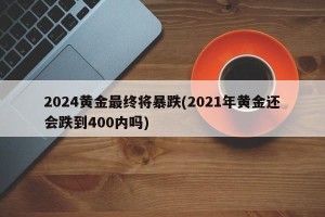 2024黄金最终将暴跌(2021年黄金还会跌到400内吗)