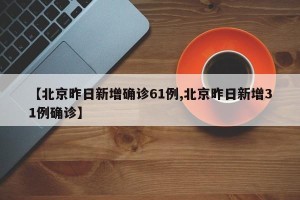 【北京昨日新增确诊61例,北京昨日新增31例确诊】