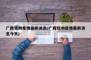 广西钦州疫情最新消息(广西钦州疫情最新消息今天)