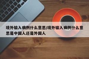 境外输入病例什么意思/境外输入病例什么意思是中国人还是外国人