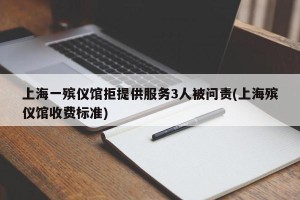 上海一殡仪馆拒提供服务3人被问责(上海殡仪馆收费标准)
