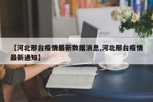 【河北邢台疫情最新数据消息,河北邢台疫情最新通知】