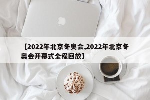 【2022年北京冬奥会,2022年北京冬奥会开幕式全程回放】