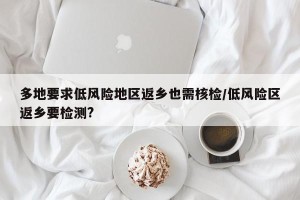 多地要求低风险地区返乡也需核检/低风险区返乡要检测?