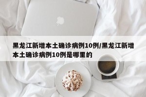 黑龙江新增本土确诊病例10例/黑龙江新增本土确诊病例10例是哪里的