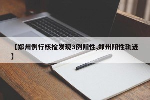 【郑州例行核检发现3例阳性,郑州阳性轨迹】