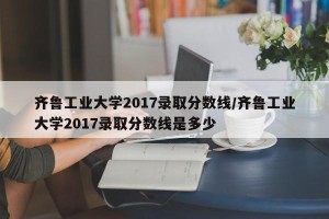 齐鲁工业大学2017录取分数线/齐鲁工业大学2017录取分数线是多少