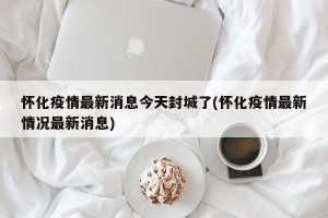 怀化疫情最新消息今天封城了(怀化疫情最新情况最新消息)