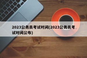 2023公务员考试时间(2023公务员考试时间公布)