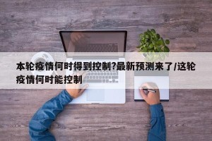 本轮疫情何时得到控制?最新预测来了/这轮疫情何时能控制