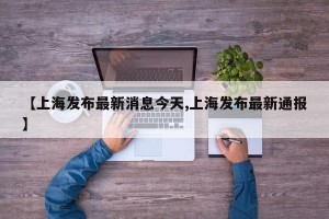 【上海发布最新消息今天,上海发布最新通报】