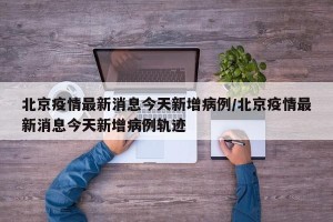 北京疫情最新消息今天新增病例/北京疫情最新消息今天新增病例轨迹