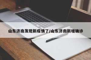 山东济南发现新疫情了/山东济南新增确诊