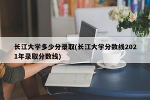 长江大学多少分录取(长江大学分数线2021年录取分数线)